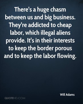 there’s huge chasm between us and big business. they’re addicted to cheap labor, which illegal aliens provide. it’s in their interests to keep the border porous and to keep the labor flowing. will adams