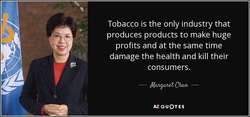 tobacco is the only industry that produces products to make huge profits and at the same time damage the health and kill their consumers. margaret chan