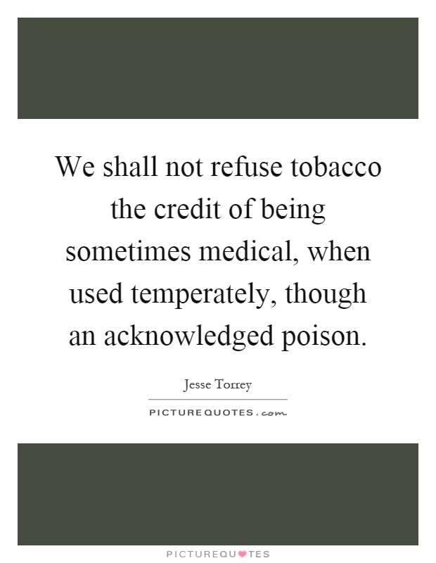 we shall not refuse tobacco the credit of being sometimes medical when used temperately though an acknowledged poison. jesse torrey