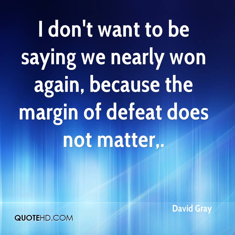 I don’t want to be saying we nearly won again, because the margin of defeat does not matter. david gray