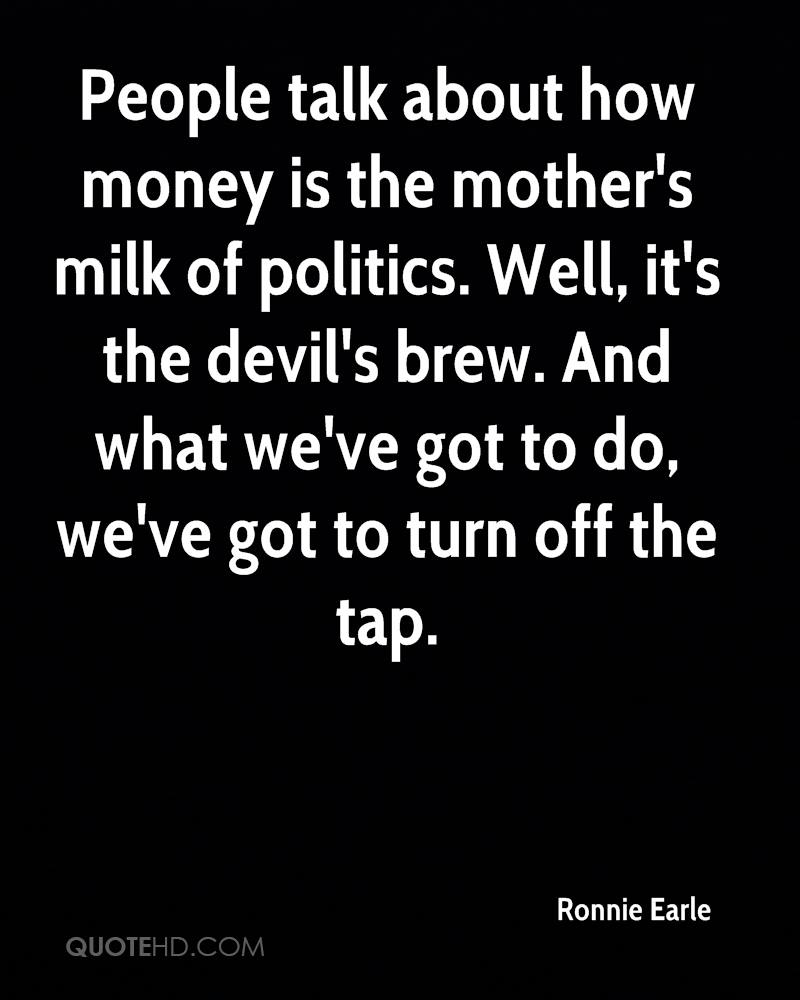 People talk about how money is the mother’s milk of politics. Well, it’s the devil’s brew. And what we’ve got to do, we’ve got to turn off the tap. ronnie earle