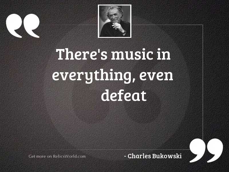 There’s music in everything, even defeat. charles bukowski