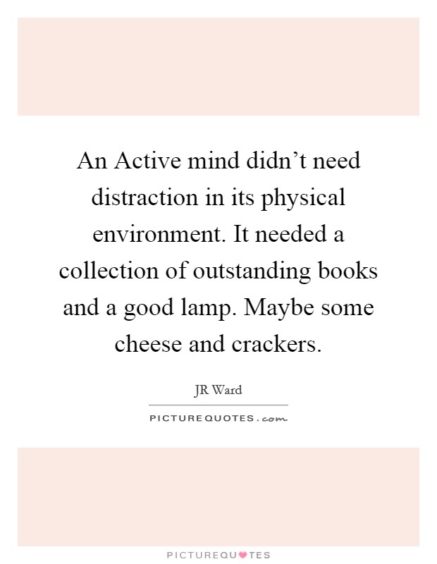 an active mind didn’t need distractioin in tis physical environment. it needed a collection of outstanding books and a good lamp. maybe some cheese and crackers. jr ward