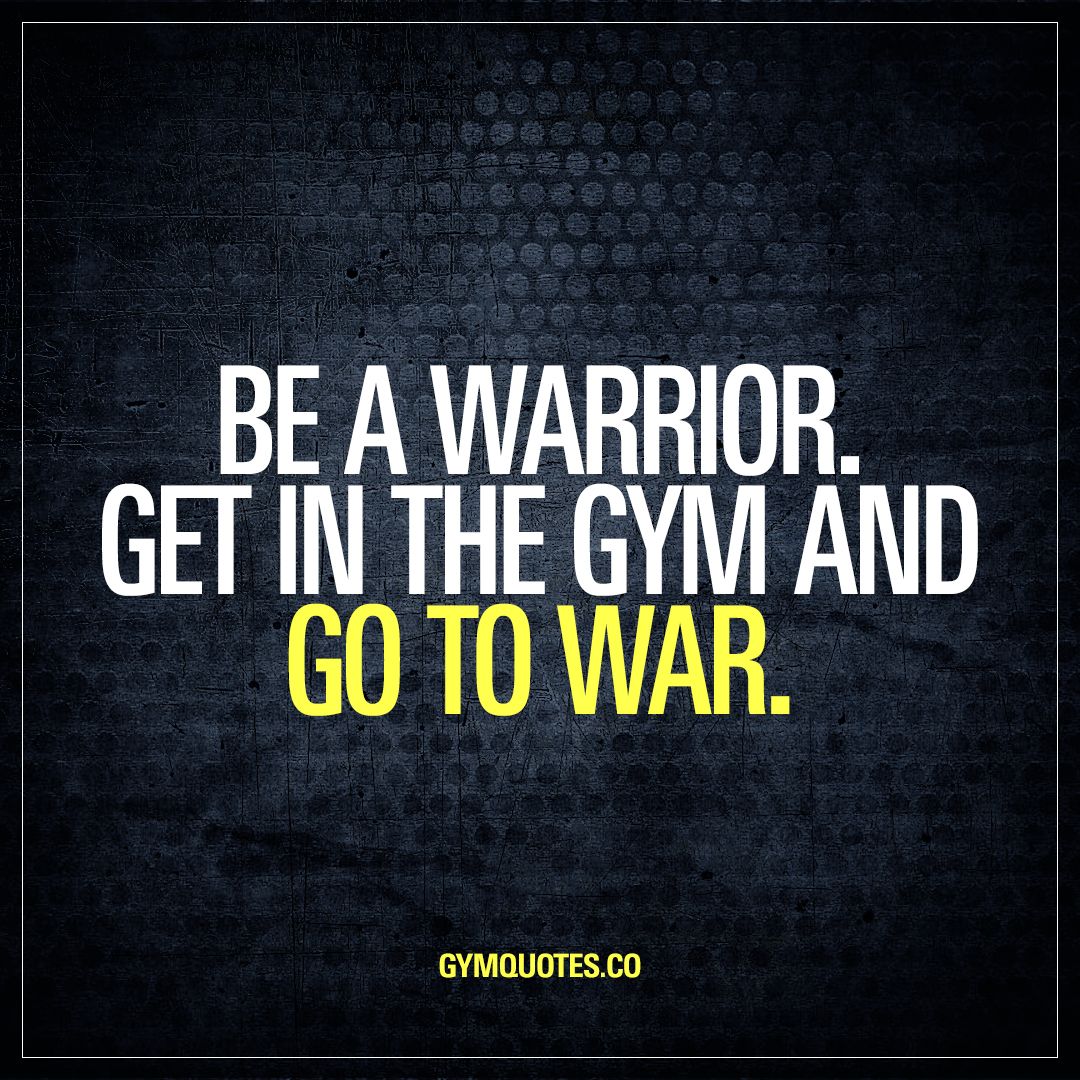 be a warrior. get in the gym and go to war.