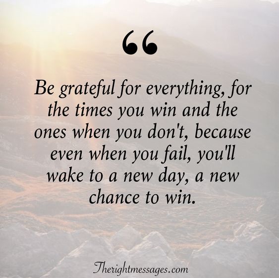 be grateful for everything, for the times you win and the ones when you don’t because even when you fail, you’ll wake to a new day, a new chance to win