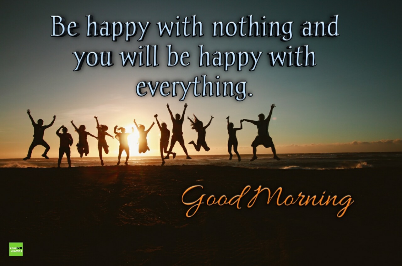 be happy with nothing and you will be happy with everything good morning