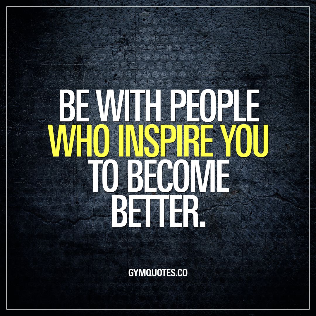 be with people who inspire you to become better