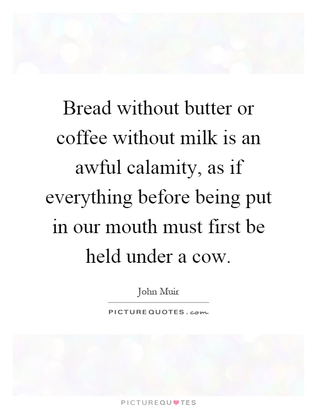 bread without better or coffee without milk is an awful calamity as if everything before being put in our mouth must first be held under a cow. john muir