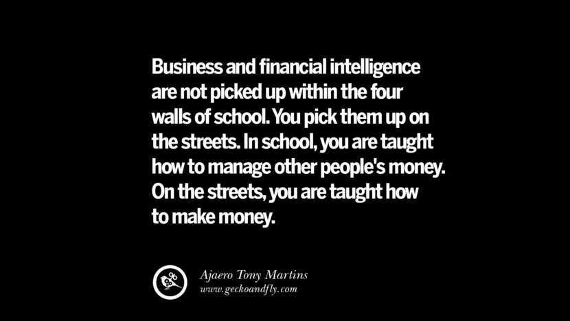 business and financial intelligence are not picked up within the four walls of school. you pick them up on the streets. in school, you are taught how to manage other people’s money….