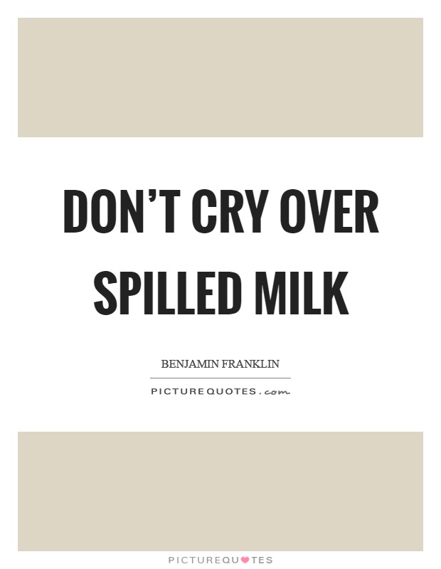 dont’ cry over spilled milk. benjamin franklin