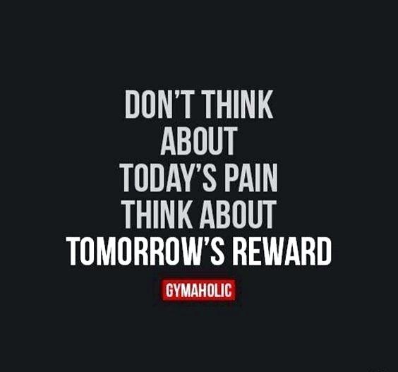 don’t think about today’s pain think about tomorrow’s reward.