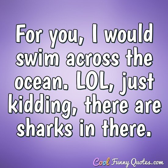 for you i would swim across the ocean. lol, just kidding there are sharks in there