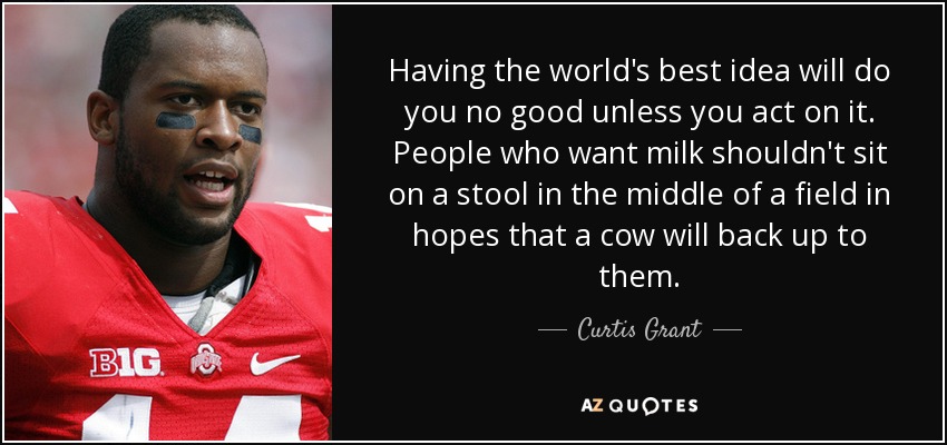 having the world’s best idea will do you no good unless you act on it. people who want milk shouldn’t sit on a stool in the middle of a field in hopes that a cow will back up to them. curtis grant