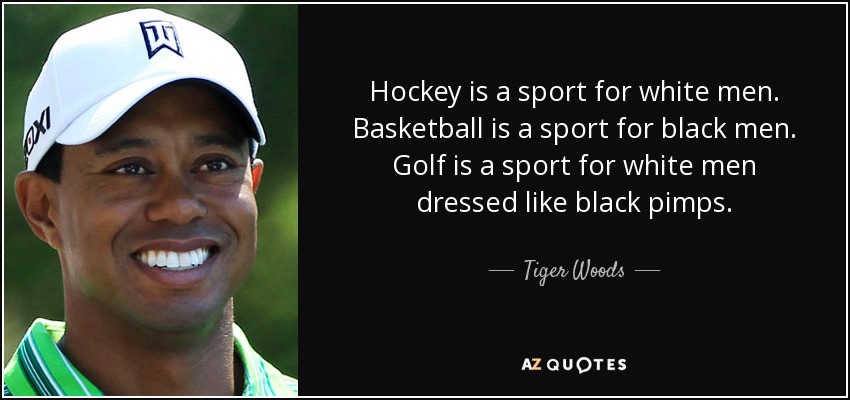 hockey is a sport for white men. basketball is a sport for black men. golf is a sport for white men dressed like black pimps. tiger woods