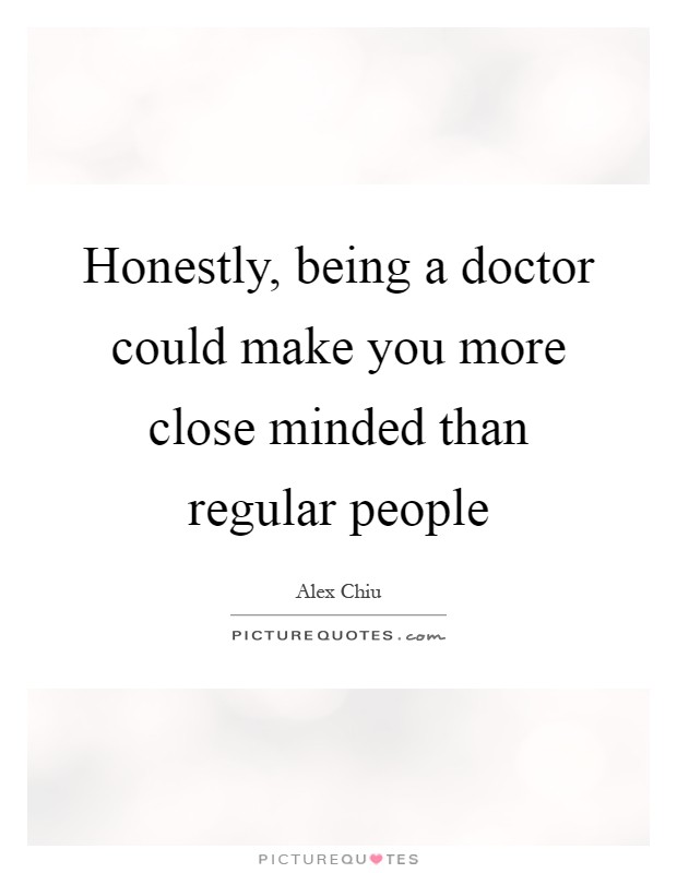 honestly being a doctor could make you more close minded than regular people. alex chiu