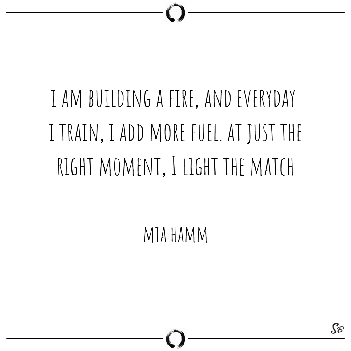 i am building a fire, and everyday i train, i add more fuel. at just the right moment, i light the match. mia hamm