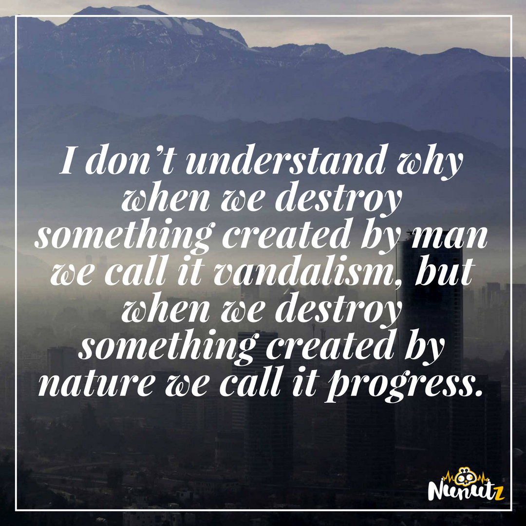 i don’t understand why when we destroy something created by man we call it vandalism, but when we destroy something created by nature we call it progress