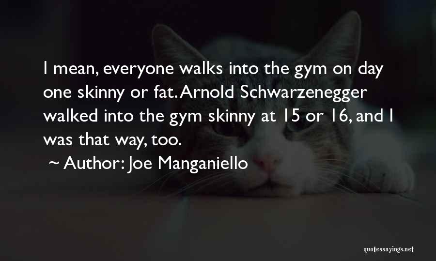 i mean, everyone walks into the gym on day one skinny or fat. arnold schwarzenegger walked into the gym skinny at 15 or 16, and i was that way, too. joe manganiello