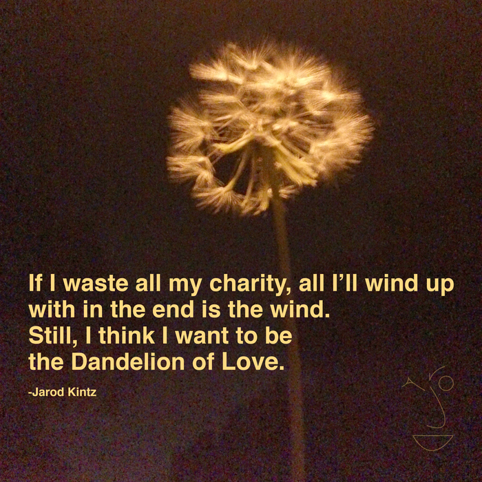 if i waste all my charity all i’ll wind up with in the end is the wind. still i think i want to be the dandelion of love. jarod kintz