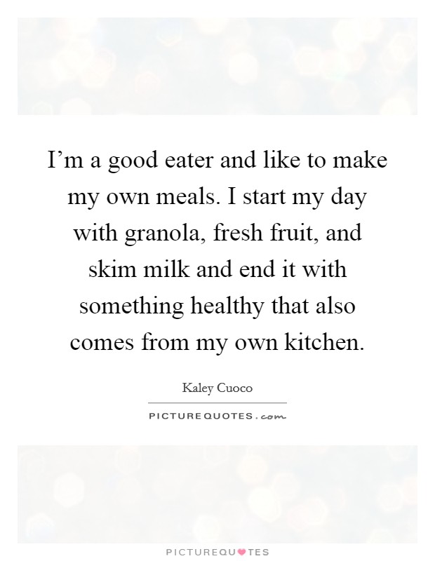 i’m a good eater and like to make my own meals. i start my day with granola, fresh fruit, and skim milk and end it with somethinig healthy that also comes from my own kitchen. kaley cuoco