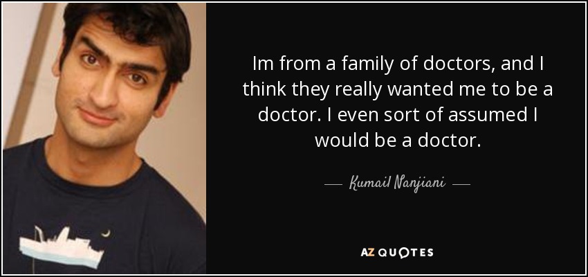 i’m from a family of doctors and i think they really wanted me to be a doctor, i even sort of assumed i would be a doctor. kumail nanjiani