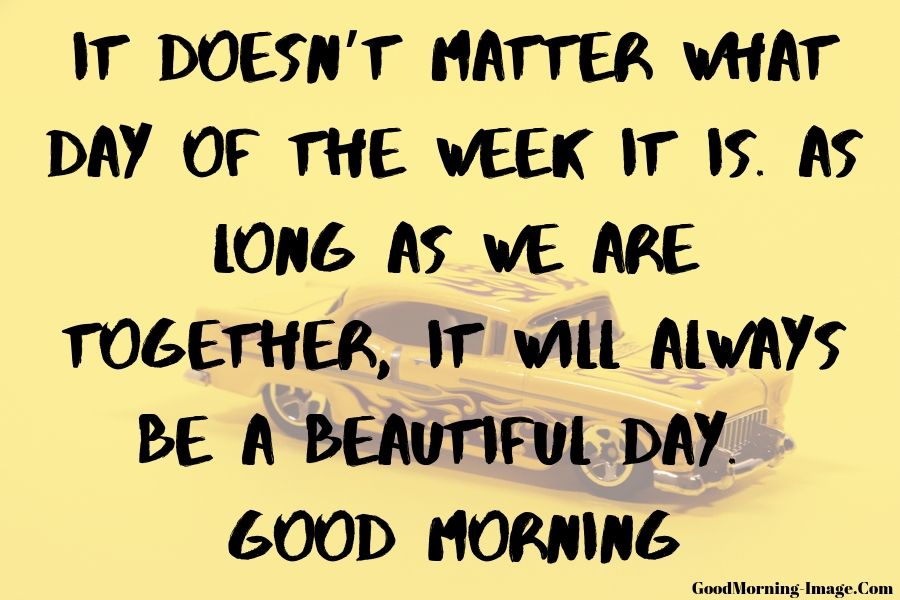 it doesn’t matter what day of the week it is. as long as we are together, it will always be a beautiful day. good morning