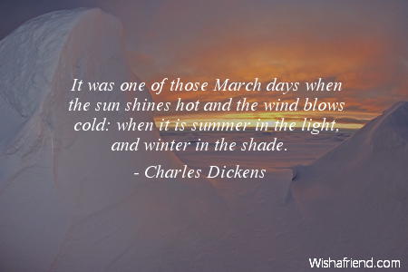 it was one of those march days when the sun shines hot and the wind blows cold. when it is summer in the light and winder in the shade. charles dickens