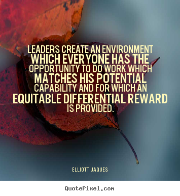 leaders create an environment which everyone has the opportunity to do work which matches his potential capability and for which an equitable differential reward is provided. elliott jaques