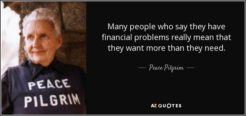 many people who say they have financial problems really mean that they want more than they need. peace pilgrim