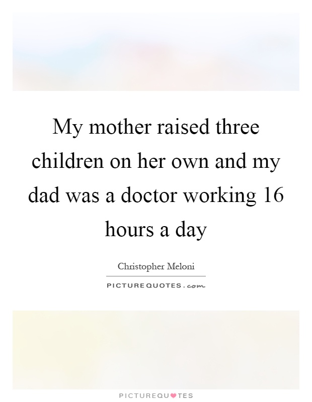 my mother raised three children on her own and my dad was a doctor working 16 hours a day.