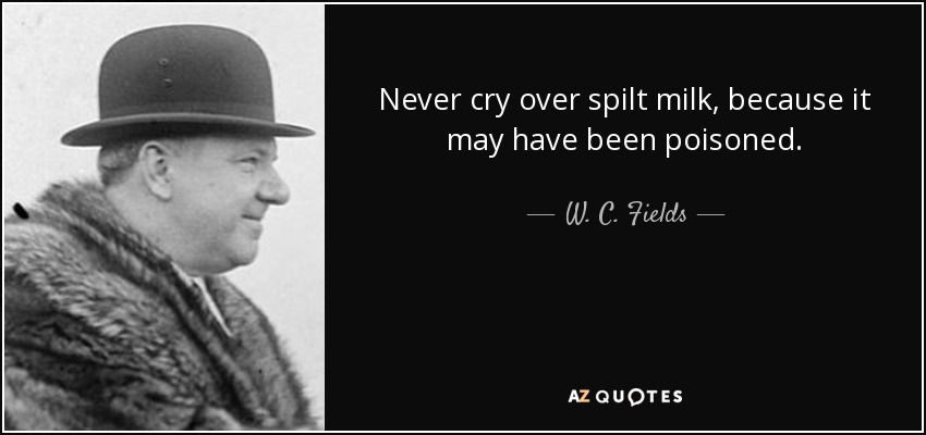 never cry over spilt milk, because it may have been poisoned. w.c. fields