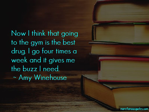 now i think that going to the gym is the best drug. i go four times a week and it gives me the buzz i need. amy winehouse