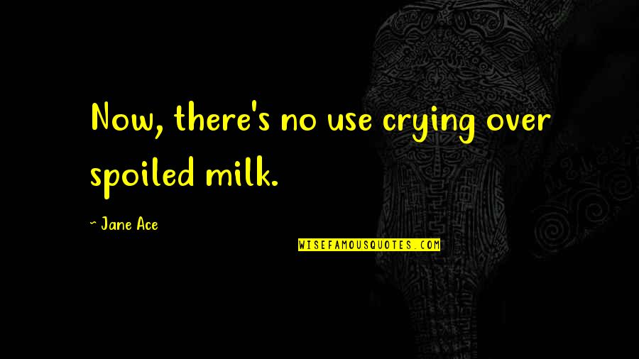 now, there’s no use crying over spoiled milk. jane ace