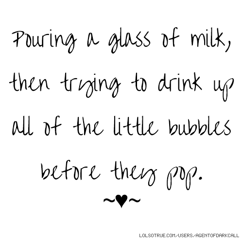 pouring a glass of milk, then trying to drink up all of the little bubbles before they pop