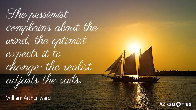 the pessimist complains about the wind the optimist expects it to change the realist adjusts the sails. william arthur ward