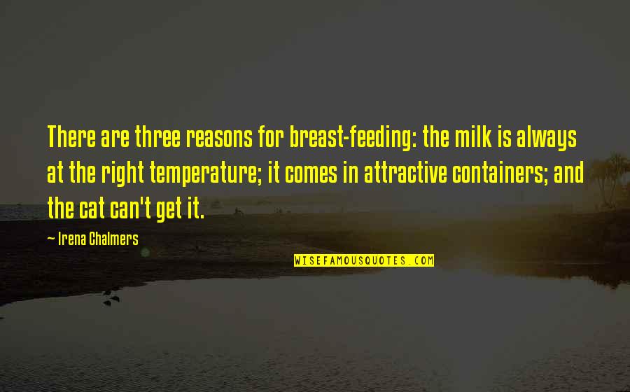 there are three reasons for breast feeding. the milk is always at the right temprature it comes in attractive containers and the cat can’t get it. irena chalmers