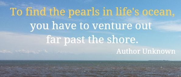 to find the pearls in life’s ocean you have to venture out far past the shore.