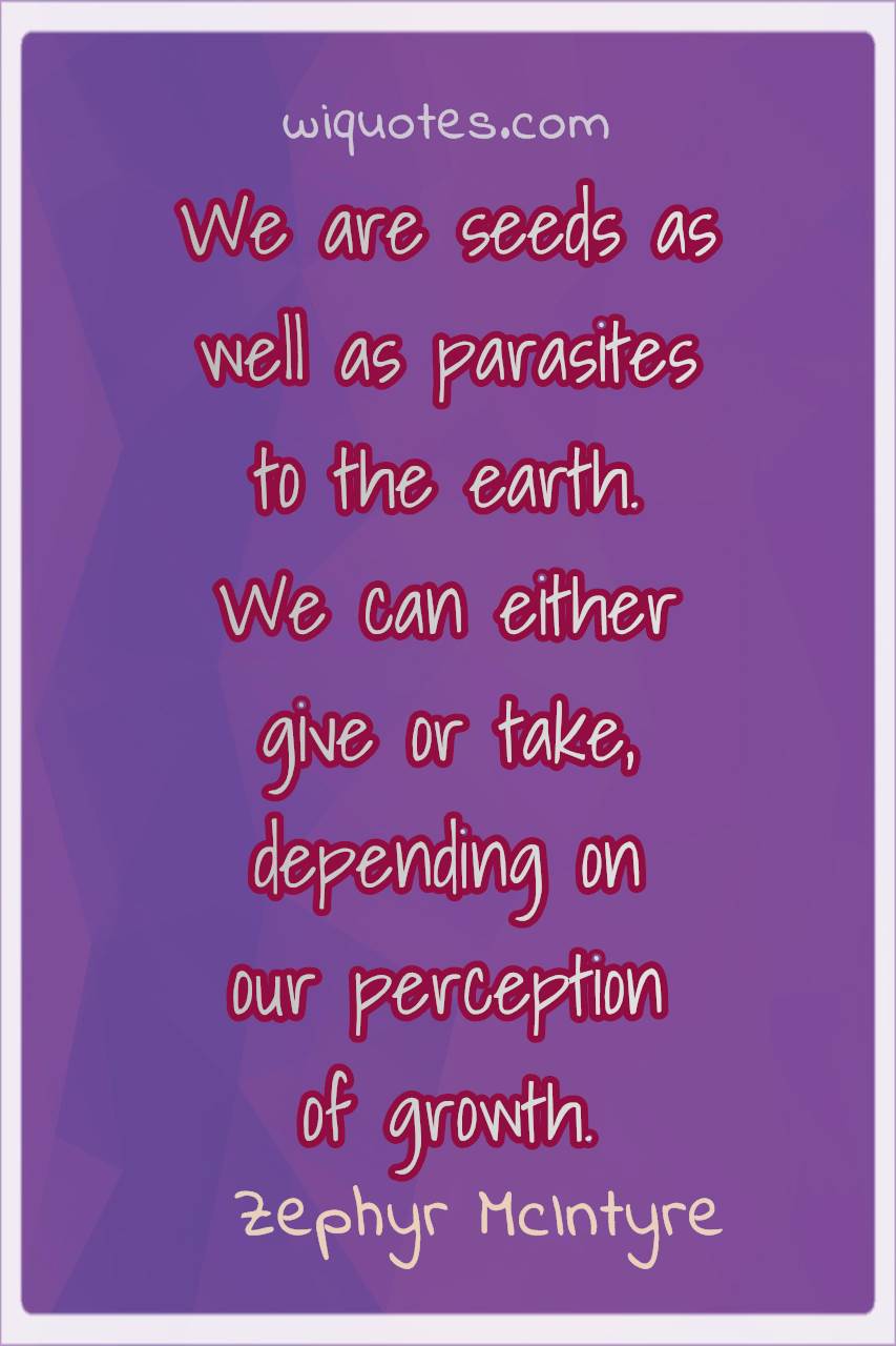 we are seeds as well as parasites to the earth, we can either give or take depending on our perception of growth