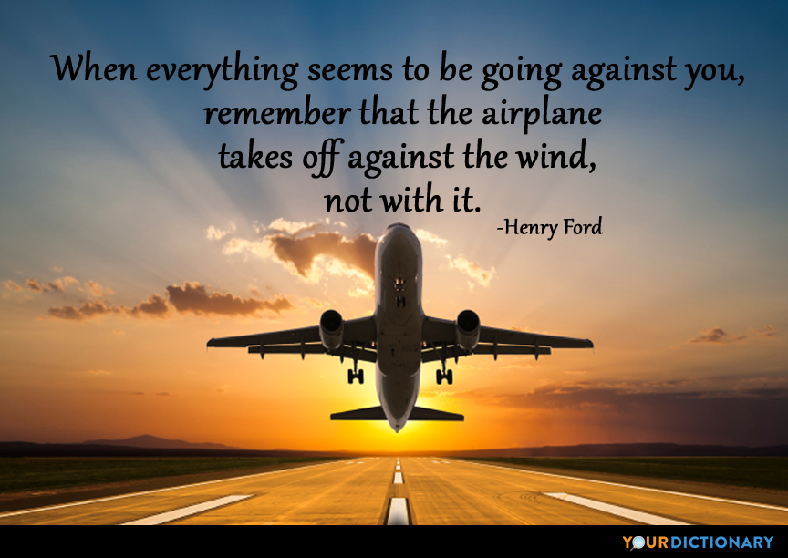 when everything seems to be going against you remember that the airplane takes off against the wind not with it. henry ford