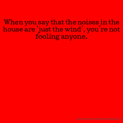 when you say that the noises in the house are just the wind you’re not fooling anyone