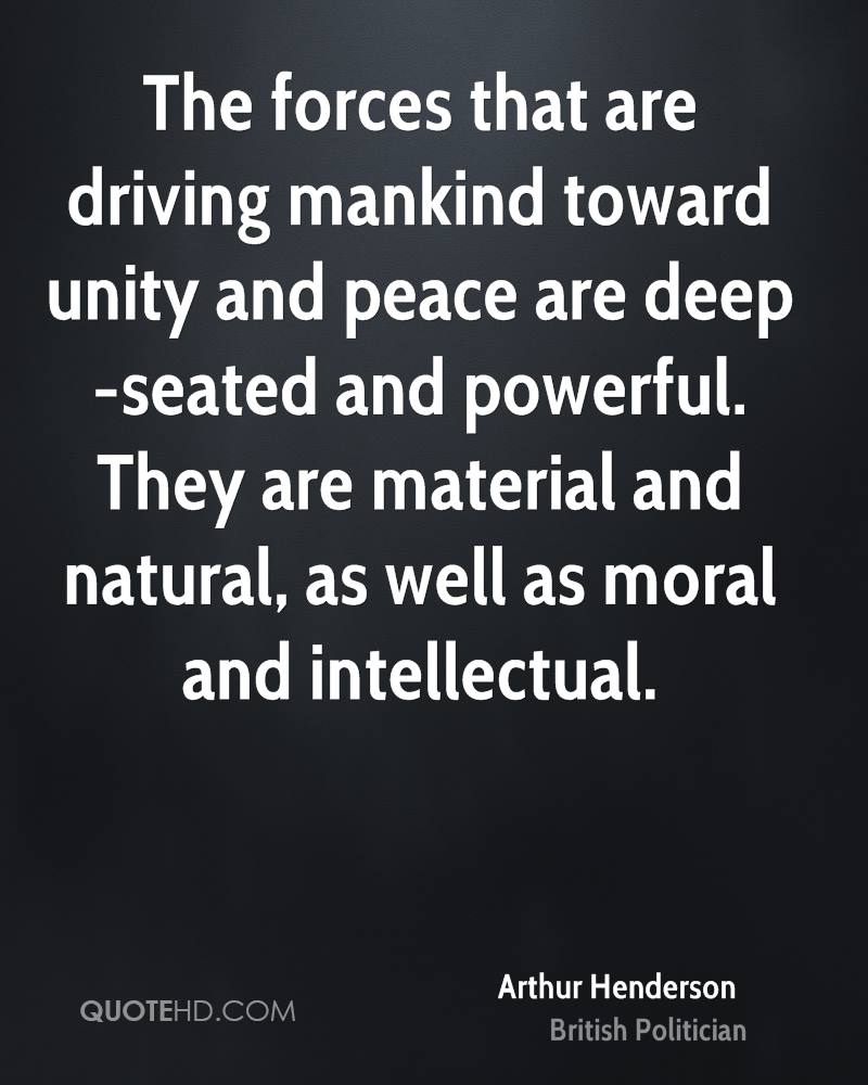 The forces that are driving mankind toward unity and peace are deep-seated and powerful. They are material and natural, as well as moral and intellectual. arthur henderson