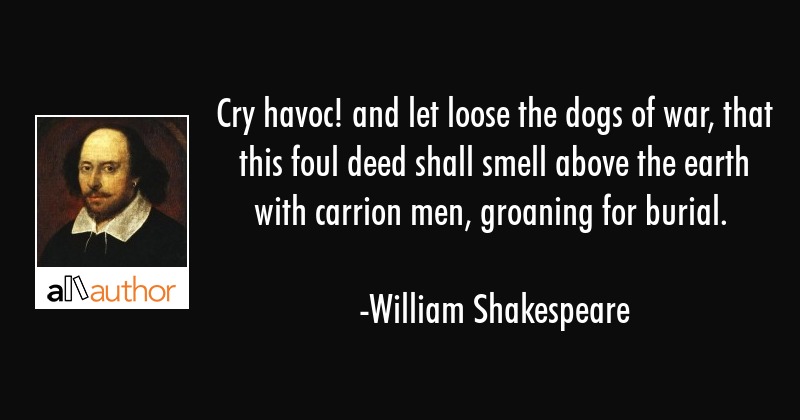 cry havoc and let loose the dogs of war, that this foul deed shall smell above the earth with carrion men, groaning for burial. william shakespeare