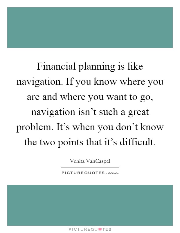 financial planning is like navigation. if you know where you want to go, navigation isn’t such a great problem. it’s when you don’t know the two points that it’s difficult. venita vancarpel