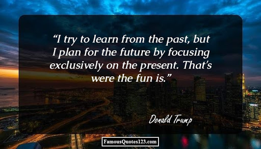 i try to learn from the past, but i plan for the future by focusing exclusively on the present. that’s were the fun is. donald trump