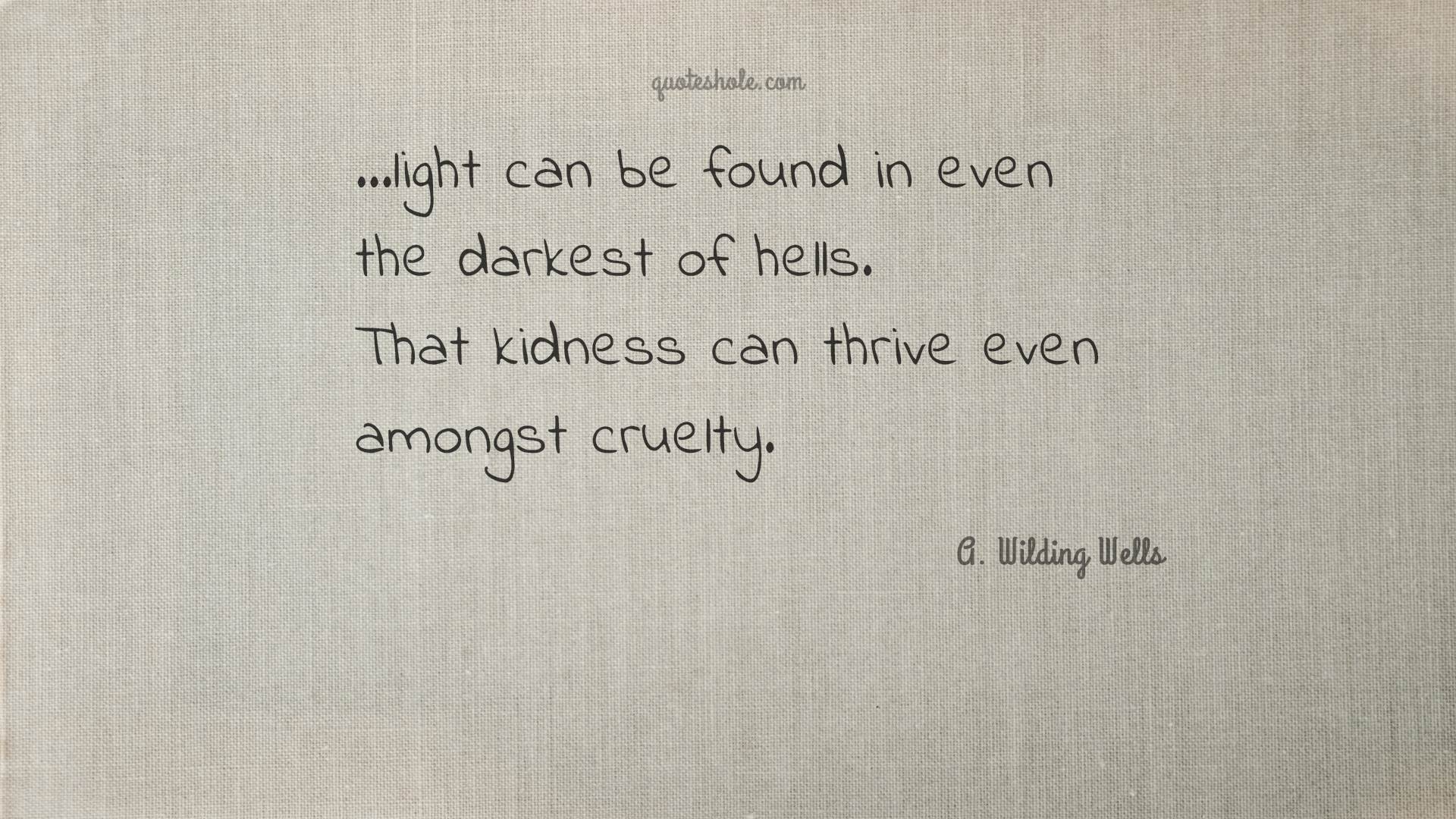 light can be found in even the darkest of hells. that kidness can thrive even amongst cruelty. g. wilding wells