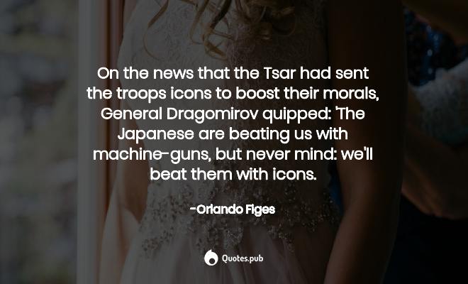 on the news that the tsar had sent the troops icons to boost their morals general dragomirov quipped. the japanese are beating us with machine-guns but never mind we’ll beat them with icons