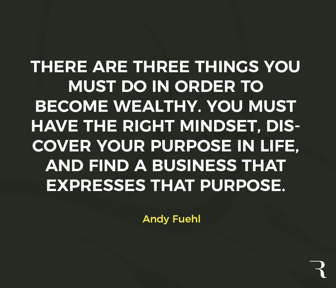 there are three things you must do in order to become wealthy. you must have the right mindset, discover your propose in life, and find business that expresses that purpose. andy fuehl