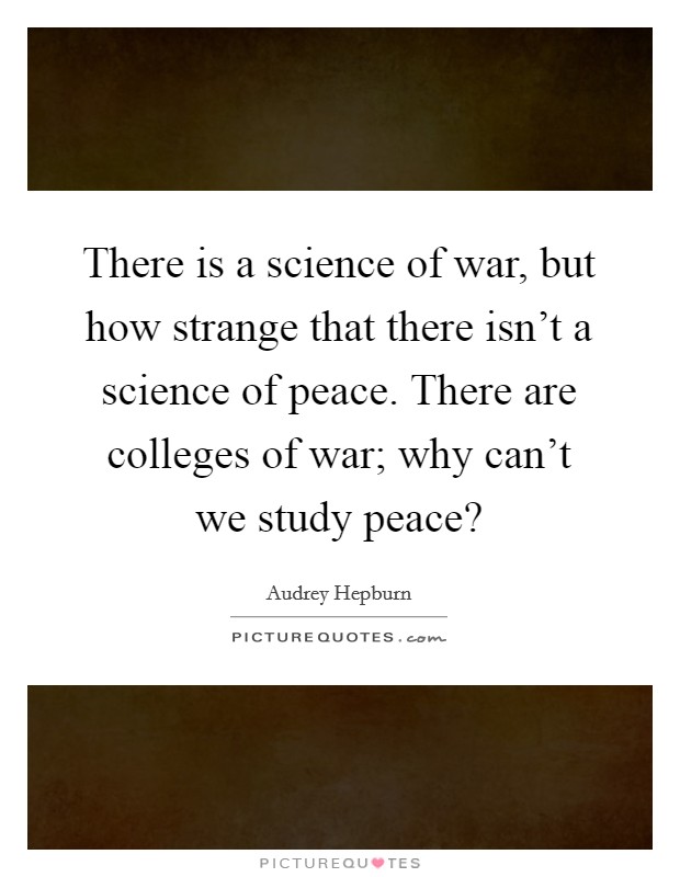 there is a science of war, but how strange that there isn’t a science of peace. there are colleges of war, why can’t we study peace. audrey hepburn