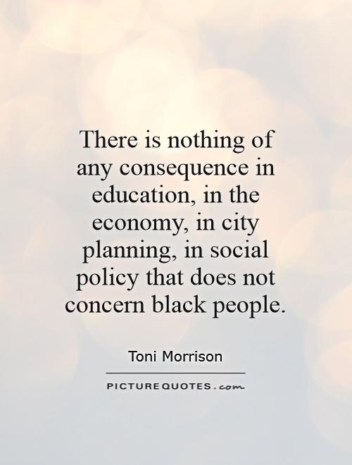 there is nothing of any consequence in education, in the economy, in city planning, in social policy that does not concern black people. toni morrison