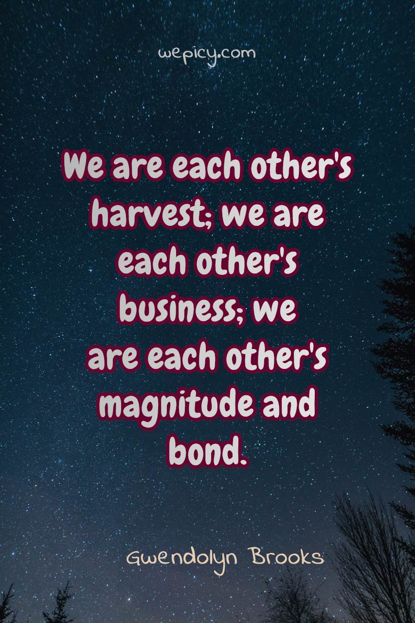 we are each other’s harvest we are each others business we are each other’s magnitute and bond. gwendolyn brooks